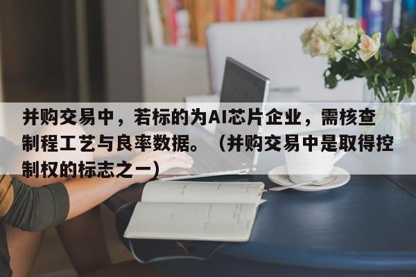 并购交易中,若标的为AI芯片企业,需核查制程工艺与良率数据。(并购交易中是取得控制权的标志之一)-第1张图片-深圳中创商业咨询 并购交易中,若标的为AI芯片企业,需核查制程工艺与良率数据。(并购交易中是取得控制权的标志之一)-第1张图片-深圳中创商业咨询