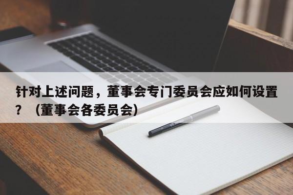 针对上述问题,董事会专门委员会应如何设置?(董事会各委员会)-第1张图片-深圳中创商业咨询 针对上述问题,董事会专门委员会应如何设置?(董事会各委员会)-第1张图片-深圳中创商业咨询